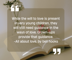 While the will to love is present in very young children, they will still need guidance in the ways of love. Grown-ups provide that guidance. -All about love, by bell hooks